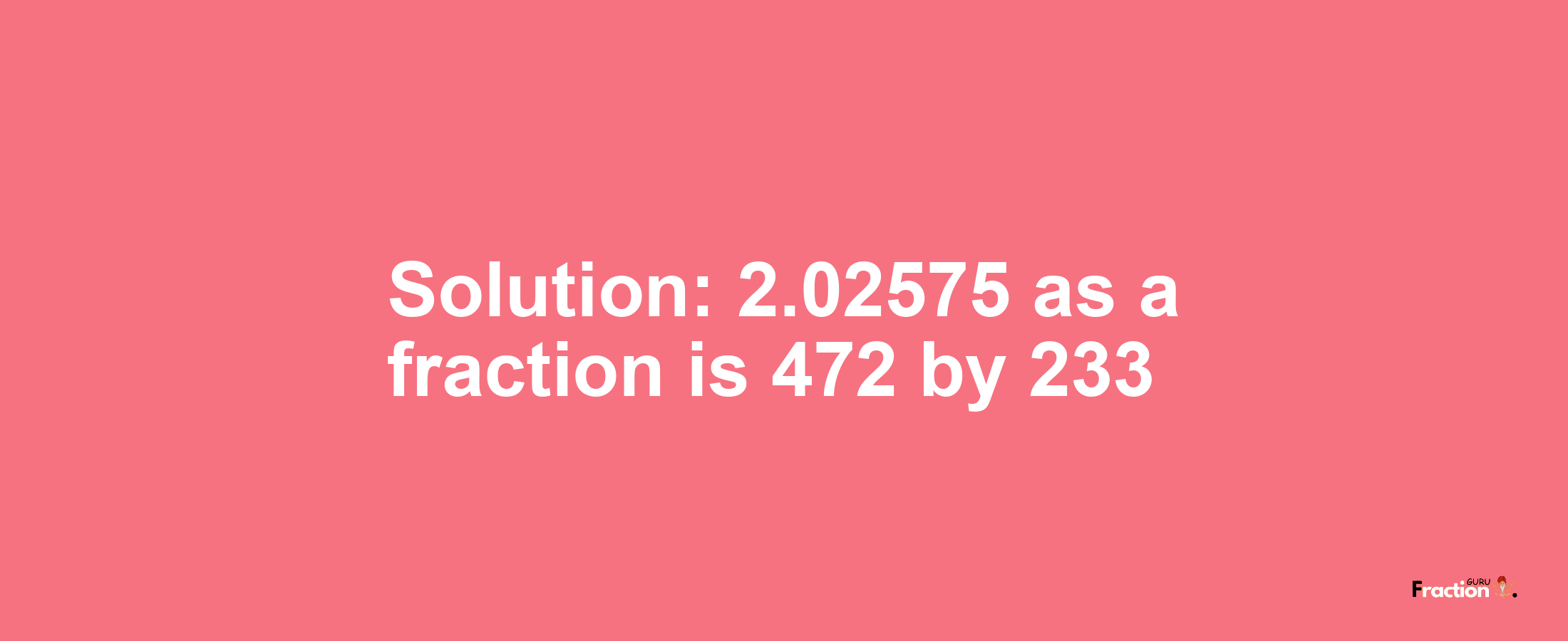 Solution:2.02575 as a fraction is 472/233